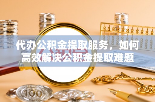 攀枝花代办公积金提取服务，如何高效解决公积金提取难题