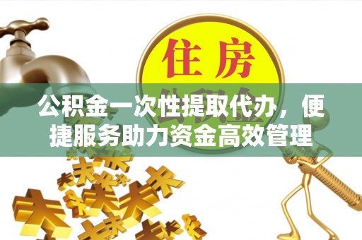攀枝花公积金一次性提取代办，便捷服务助力资金高效管理