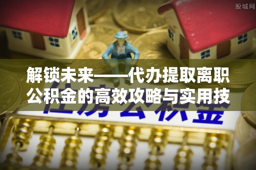 攀枝花解锁未来——代办提取离职公积金的高效攻略与实用技巧