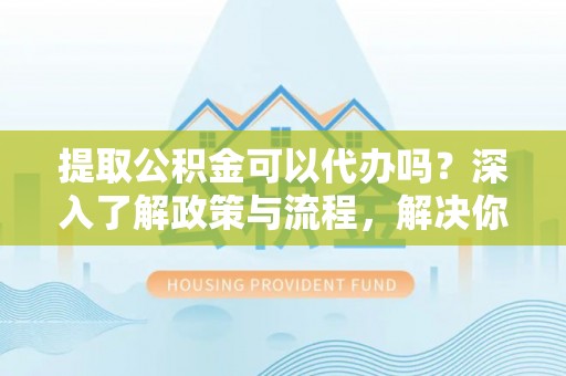 攀枝花提取公积金可以代办吗？深入了解政策与流程，解决你的疑问