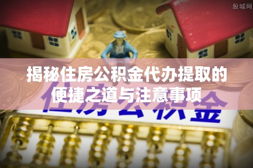 攀枝花揭秘住房公积金代办提取的便捷之道与注意事项