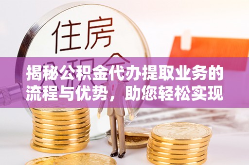 攀枝花揭秘公积金代办提取业务的流程与优势，助您轻松实现资金利用最大化