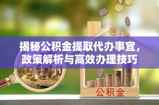 攀枝花揭秘公积金提取代办事宜，政策解析与高效办理技巧