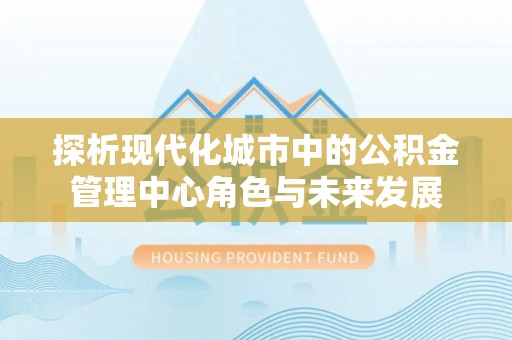 攀枝花探析现代化城市中的公积金管理中心角色与未来发展
