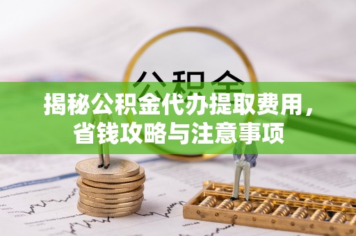 攀枝花揭秘公积金代办提取费用，省钱攻略与注意事项