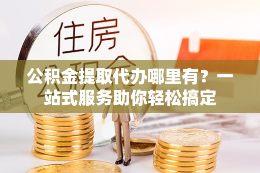 攀枝花公积金提取代办哪里有？一站式服务助你轻松搞定