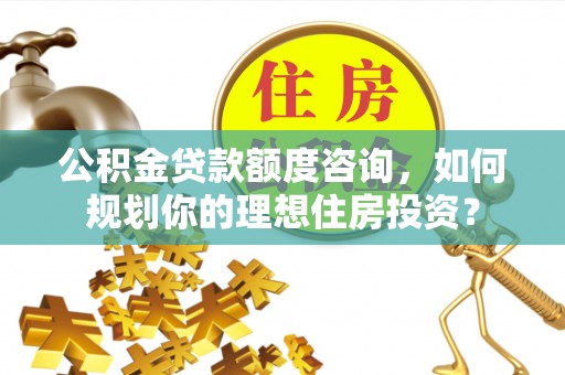攀枝花公积金贷款额度咨询，如何规划你的理想住房投资？