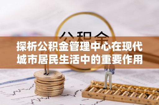 攀枝花探析公积金管理中心在现代城市居民生活中的重要作用