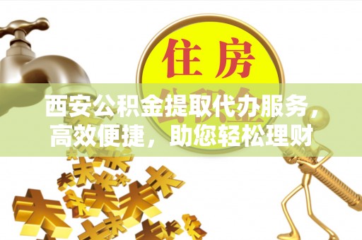攀枝花西安公积金提取代办服务，高效便捷，助您轻松理财