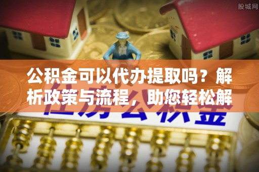 攀枝花公积金可以代办提取吗？解析政策与流程，助您轻松解决疑问