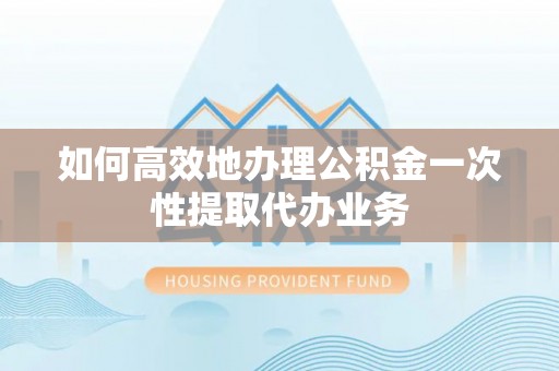 攀枝花如何高效地办理公积金一次性提取代办业务