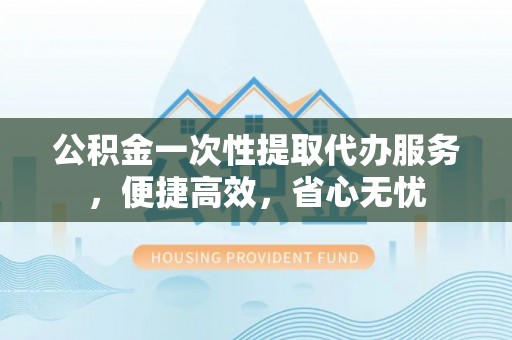 攀枝花公积金一次性提取代办服务，便捷高效，省心无忧