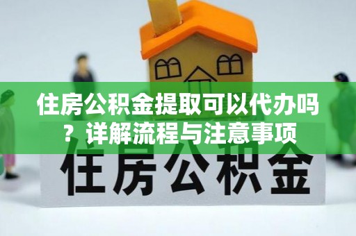 攀枝花住房公积金提取可以代办吗？详解流程与注意事项