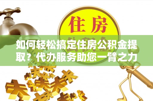 攀枝花如何轻松搞定住房公积金提取？代办服务助您一臂之力