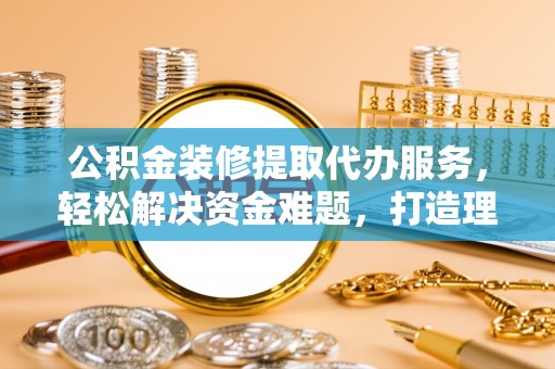 攀枝花公积金装修提取代办服务，轻松解决资金难题，打造理想家居