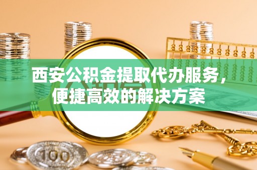 攀枝花西安公积金提取代办服务，便捷高效的解决方案