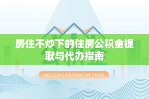 攀枝花房住不炒下的住房公积金提取与代办指南