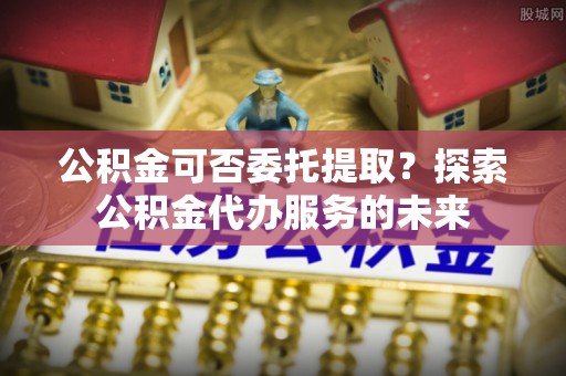 攀枝花公积金可否委托提取？探索公积金代办服务的未来
