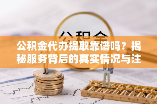 攀枝花公积金代办提取靠谱吗？揭秘服务背后的真实情况与注意事项