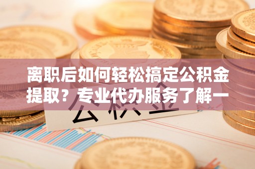 攀枝花离职后如何轻松搞定公积金提取？专业代办服务了解一下