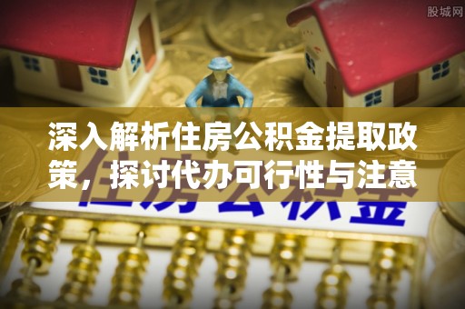攀枝花深入解析住房公积金提取政策，探讨代办可行性与注意事项