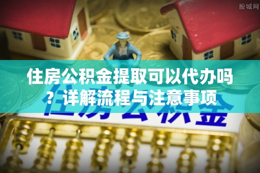 攀枝花住房公积金提取可以代办吗？详解流程与注意事项